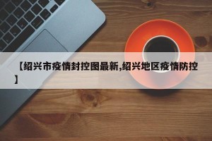 【绍兴市疫情封控图最新,绍兴地区疫情防控】