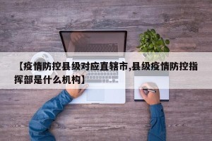 【疫情防控县级对应直辖市,县级疫情防控指挥部是什么机构】