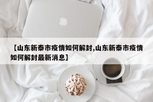 【山东新泰市疫情如何解封,山东新泰市疫情如何解封最新消息】