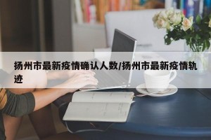 扬州市最新疫情确认人数/扬州市最新疫情轨迹