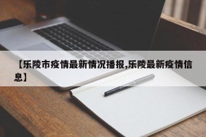 【乐陵市疫情最新情况播报,乐陵最新疫情信息】