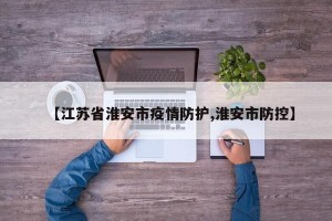 【江苏省淮安市疫情防护,淮安市防控】