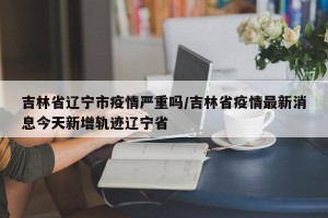 吉林省辽宁市疫情严重吗/吉林省疫情最新消息今天新增轨迹辽宁省