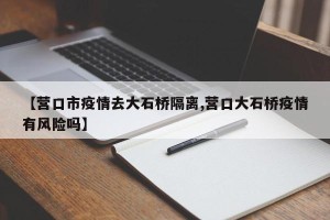 【营口市疫情去大石桥隔离,营口大石桥疫情有风险吗】