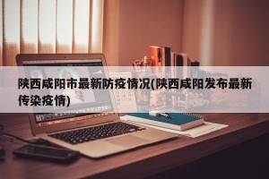 陕西咸阳市最新防疫情况(陕西咸阳发布最新传染疫情)