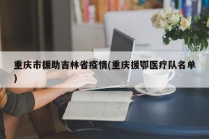 重庆市援助吉林省疫情(重庆援鄂医疗队名单)