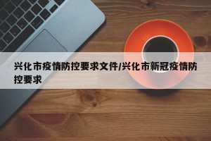 兴化市疫情防控要求文件/兴化市新冠疫情防控要求