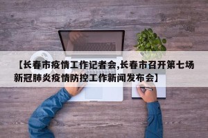 【长春市疫情工作记者会,长春市召开第七场新冠肺炎疫情防控工作新闻发布会】