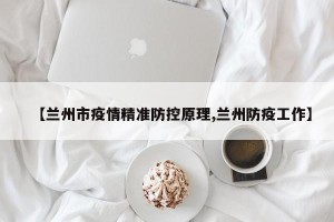 【兰州市疫情精准防控原理,兰州防疫工作】