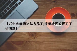 【兴宁市疫情补贴农民工,疫情地区农民工工资问题】