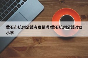 黄石市杭州公馆有疫情吗/黄石杭州公馆对口小学