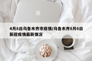 4月8日乌鲁木齐市疫情/乌鲁木齐8月6日新冠疫情最新情况