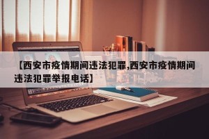 【西安市疫情期间违法犯罪,西安市疫情期间违法犯罪举报电话】