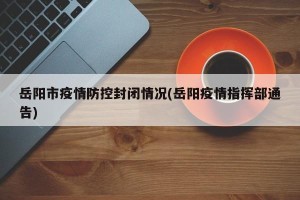 岳阳市疫情防控封闭情况(岳阳疫情指挥部通告)