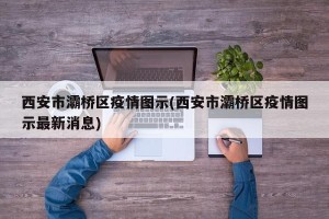 西安市灞桥区疫情图示(西安市灞桥区疫情图示最新消息)