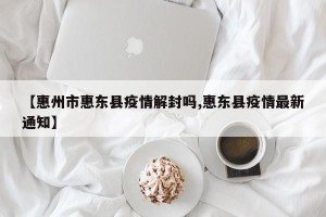 【惠州市惠东县疫情解封吗,惠东县疫情最新通知】