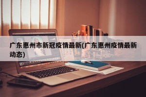广东惠州市新冠疫情最新(广东惠州疫情最新动态)