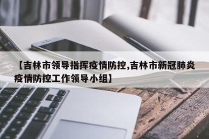 【吉林市领导指挥疫情防控,吉林市新冠肺炎疫情防控工作领导小组】