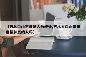 【吉林白山市疫情人数统计,吉林省白山市有疫情肺炎病人吗】