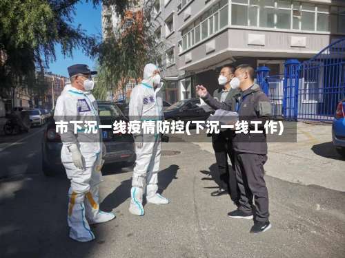 市下沉一线疫情防控(下沉一线工作)-第2张图片