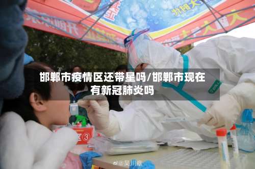 邯郸市疫情区还带星吗/邯郸市现在有新冠肺炎吗-第1张图片