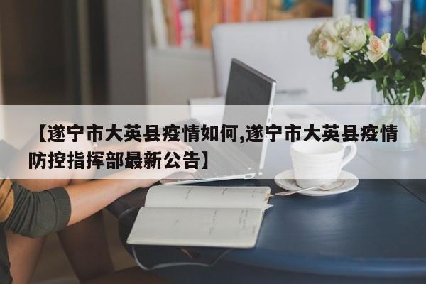 【遂宁市大英县疫情如何,遂宁市大英县疫情防控指挥部最新公告】