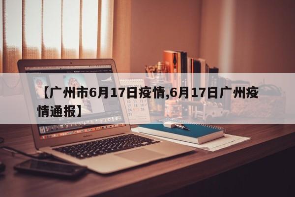 【广州市6月17日疫情,6月17日广州疫情通报】