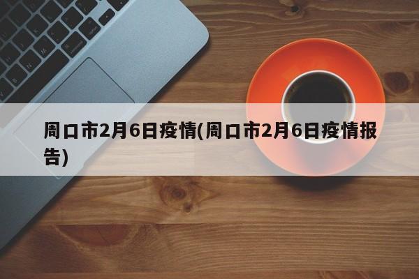 周口市2月6日疫情(周口市2月6日疫情报告)
