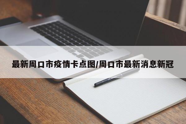 最新周口市疫情卡点图/周口市最新消息新冠
