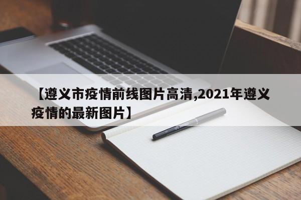 【遵义市疫情前线图片高清,2021年遵义疫情的最新图片】