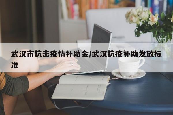 武汉市抗击疫情补助金/武汉抗疫补助发放标准