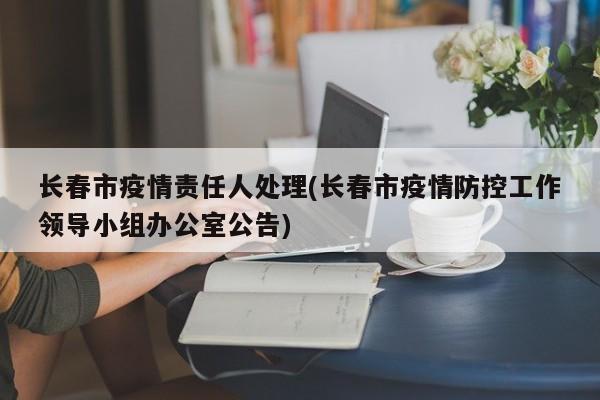 长春市疫情责任人处理(长春市疫情防控工作领导小组办公室公告)