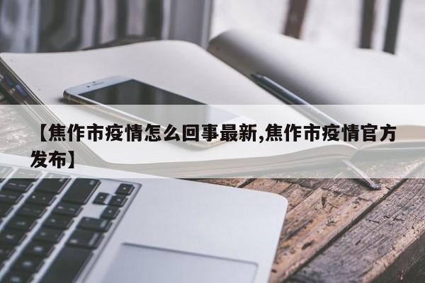 【焦作市疫情怎么回事最新,焦作市疫情官方发布】
