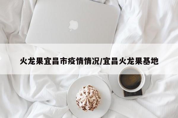 火龙果宜昌市疫情情况/宜昌火龙果基地