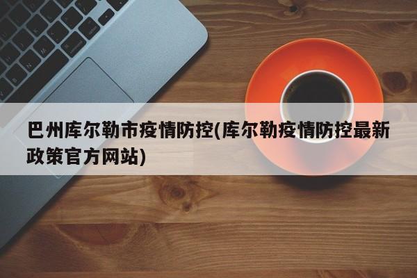 巴州库尔勒市疫情防控(库尔勒疫情防控最新政策官方网站)
