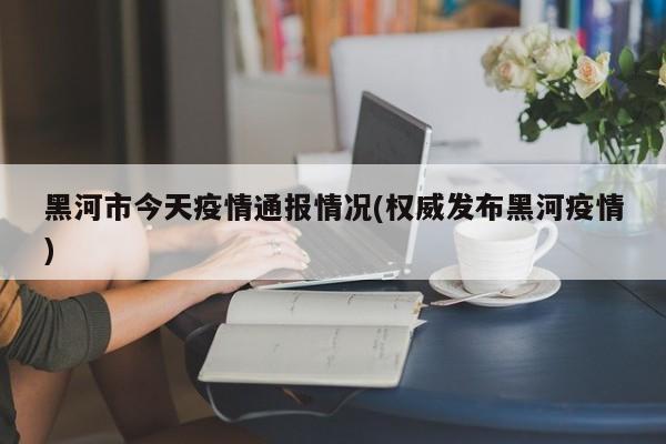 黑河市今天疫情通报情况(权威发布黑河疫情)