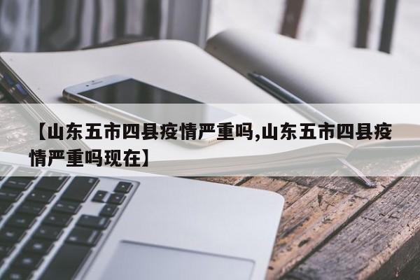 【山东五市四县疫情严重吗,山东五市四县疫情严重吗现在】