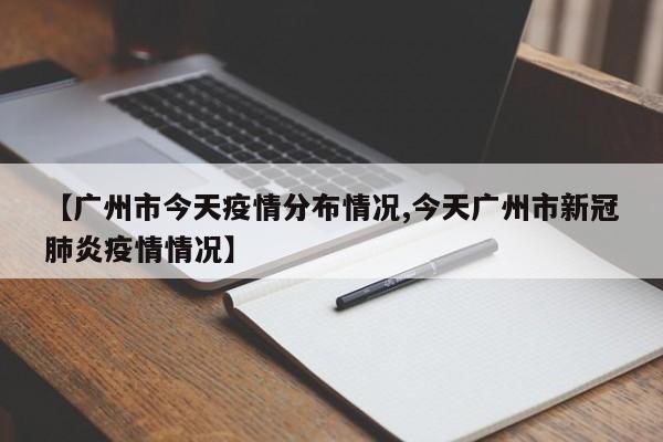 【广州市今天疫情分布情况,今天广州市新冠肺炎疫情情况】