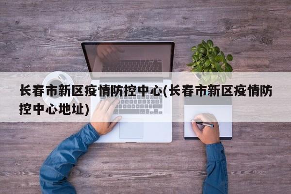 长春市新区疫情防控中心(长春市新区疫情防控中心地址)