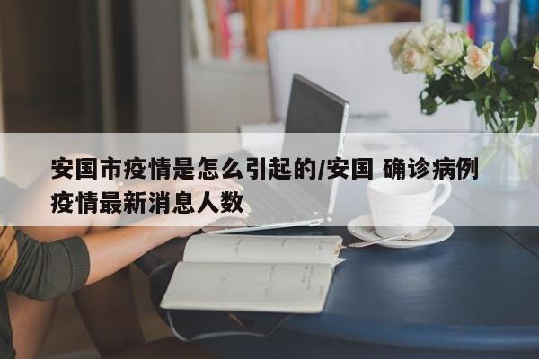 安国市疫情是怎么引起的/安国 确诊病例 疫情最新消息人数