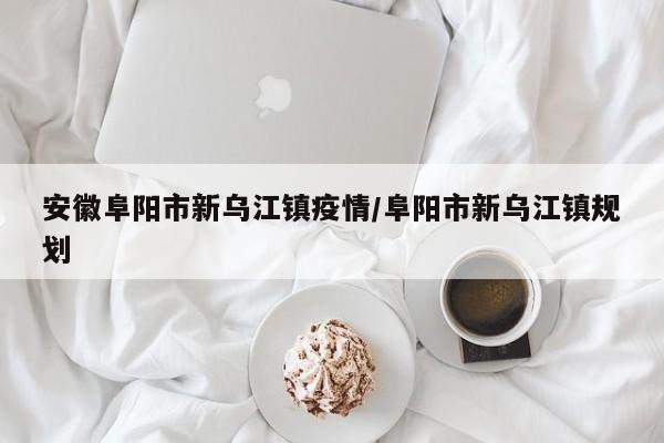 安徽阜阳市新乌江镇疫情/阜阳市新乌江镇规划
