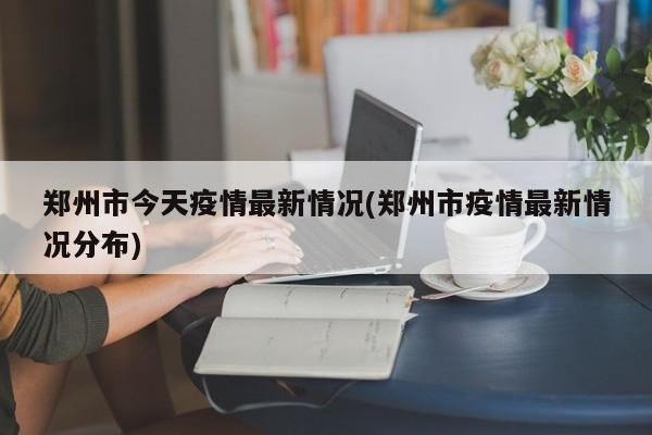 郑州市今天疫情最新情况(郑州市疫情最新情况分布)